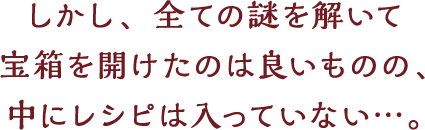しかし、全ての謎を解いて宝箱を開けたのは良いものの、中にレシピは入っていない…。