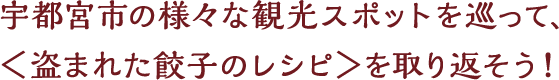 宇都宮市の様々な観光スポットを巡って、＜盗まれた餃子のレシピ＞を取り返そう！