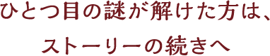 ひとつ目の謎が解けた方は、ストーリーの続きへ